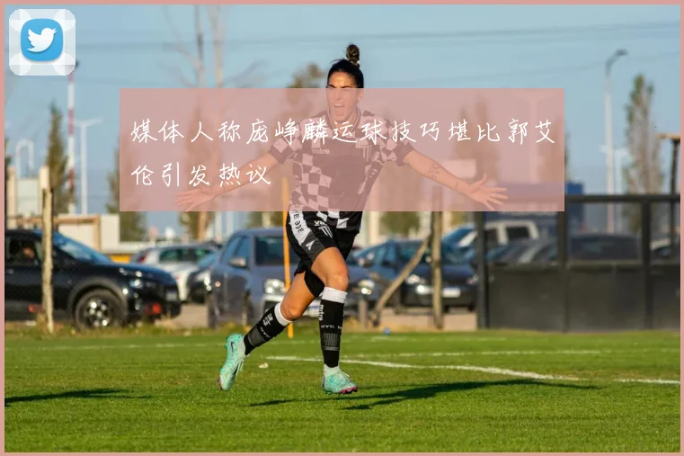 媒体人称庞峥麟运球技巧堪比郭艾伦引发热议