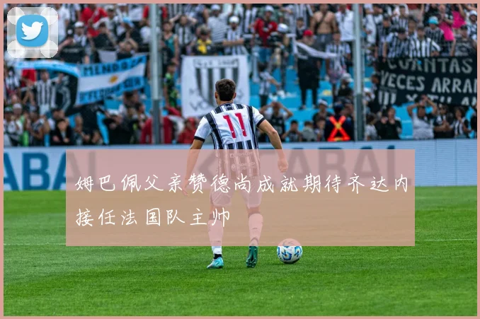 姆巴佩父亲赞德尚成就期待齐达内接任法国队主帅