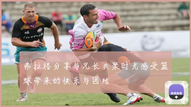 弗拉格分享与兄长共聚时光感受篮球带来的快乐与团结