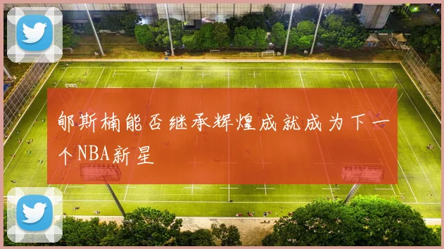 郇斯楠能否继承辉煌成就成为下一个NBA新星
