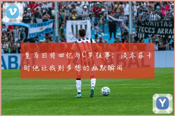 皇马旧将回忆与C罗往事：谈本菲卡时他让我别多想的幽默瞬间