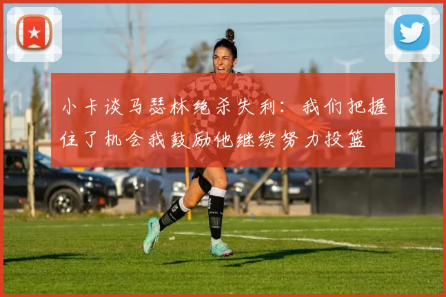 小卡谈马瑟林绝杀失利：我们把握住了机会我鼓励他继续努力投篮