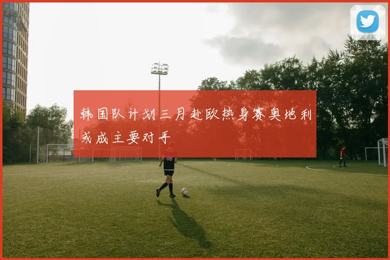 韩国队计划三月赴欧热身赛奥地利或成主要对手