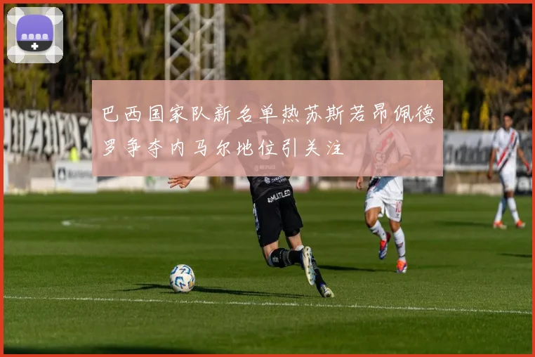 巴西国家队新名单热苏斯若昂佩德罗争夺内马尔地位引关注