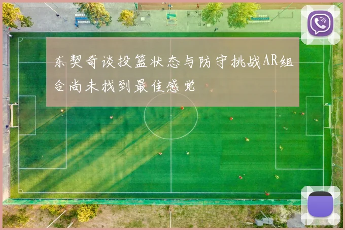 东契奇谈投篮状态与防守挑战AR组合尚未找到最佳感觉