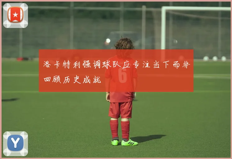 洛卡特利强调球队应专注当下而非回顾历史成就