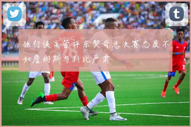 独行侠高管评东契奇总决赛态度不如詹姆斯与科比严肃