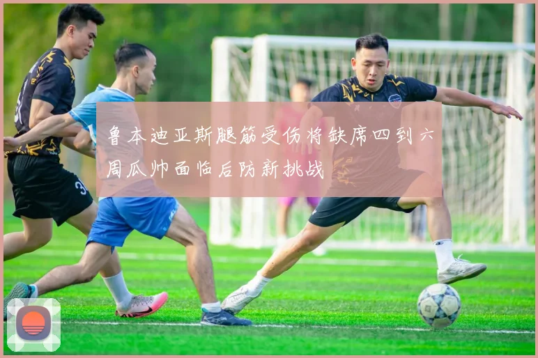 鲁本迪亚斯腿筋受伤将缺席四到六周瓜帅面临后防新挑战
