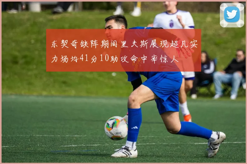 东契奇缺阵期间里夫斯展现超凡实力场均41分10助攻命中率惊人