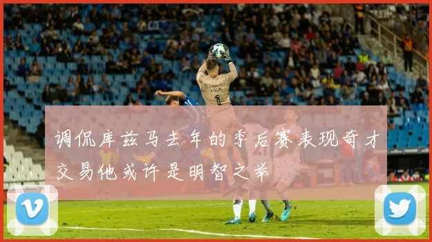 调侃库兹马去年的季后赛表现奇才交易他或许是明智之举