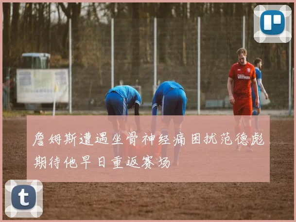 詹姆斯遭遇坐骨神经痛困扰范德彪期待他早日重返赛场