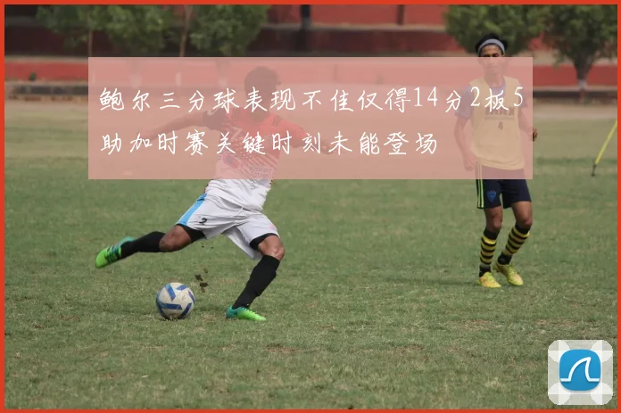 鲍尔三分球表现不佳仅得14分2板5助加时赛关键时刻未能登场
