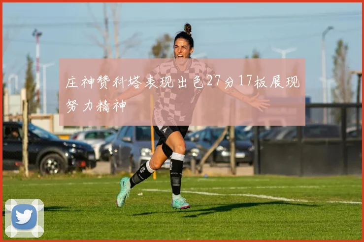 庄神赞科塔表现出色27分17板展现努力精神