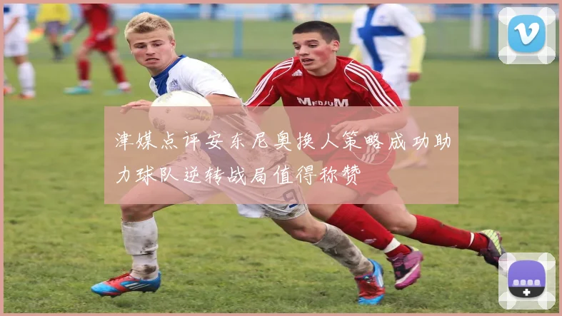 津媒点评安东尼奥换人策略成功助力球队逆转战局值得称赞