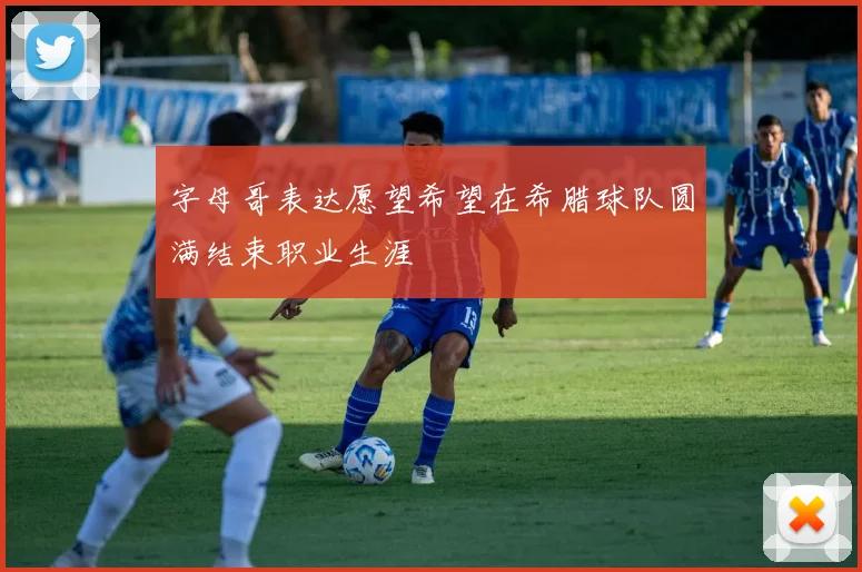 字母哥表达愿望希望在希腊球队圆满结束职业生涯