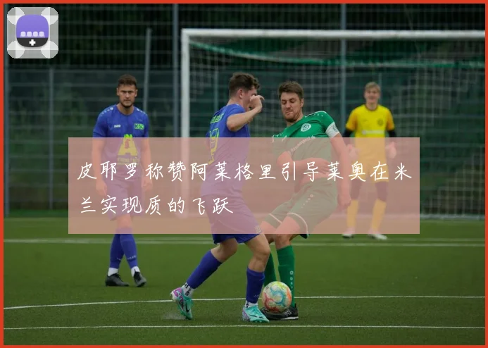 皮耶罗称赞阿莱格里引导莱奥在米兰实现质的飞跃