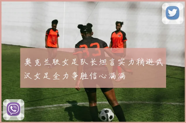 奥克兰联女足队长坦言实力稍逊武汉女足全力争胜信心满满