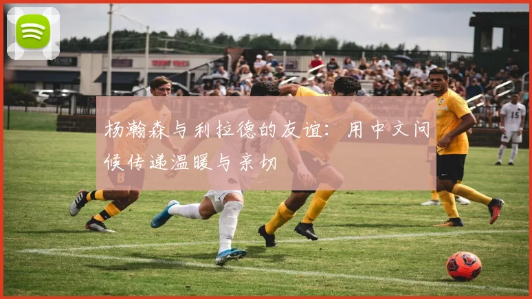 杨瀚森与利拉德的友谊：用中文问候传递温暖与亲切